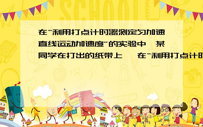 在“利用打点计时器测定匀加速直线运动加速度”的实验中,某同学在打出的纸带上   在“利用打点计时器测定匀加速直线运动加速度”的实验中,某同学在打出的纸带上每5点取一个计数点,共