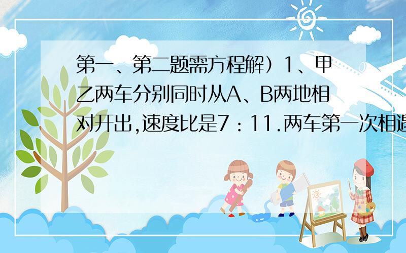 第一、第二题需方程解）1、甲乙两车分别同时从A、B两地相对开出,速度比是7：11.两车第一次相遇后继续按原方向前进,各自到达目的地后立即返回,第二次相遇甲车离B地80千米.求A、B两地的距