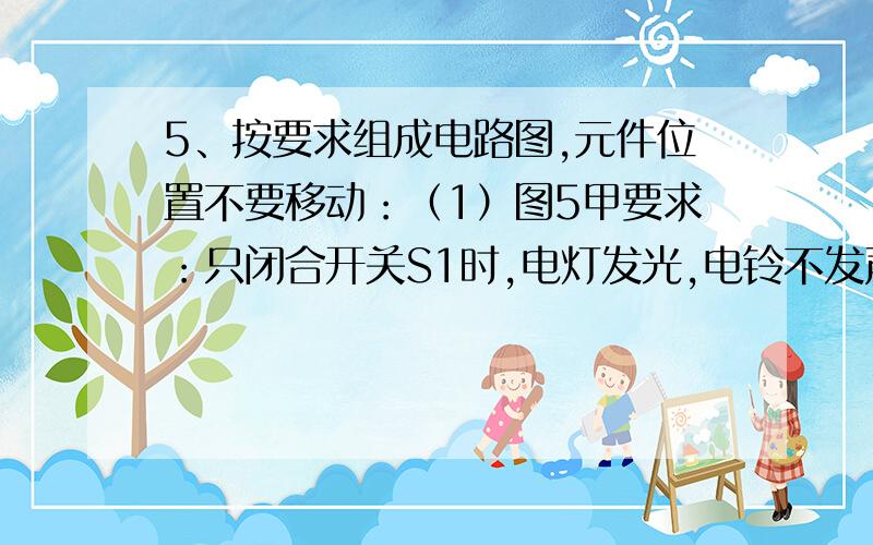 5、按要求组成电路图,元件位置不要移动：（1）图5甲要求：只闭合开关S1时,电灯发光,电铃不发声；只闭合开关S2时,电灯发光,同时电铃发声.（2）图5乙要求：L1、L2并联；滑动变阻器只改变L1