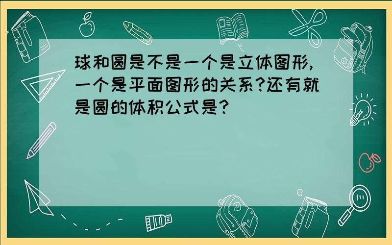 球和圆是不是一个是立体图形,一个是平面图形的关系?还有就是圆的体积公式是?