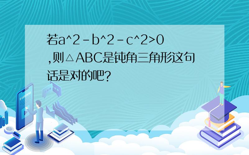 若a^2-b^2-c^2>0,则△ABC是钝角三角形这句话是对的吧?