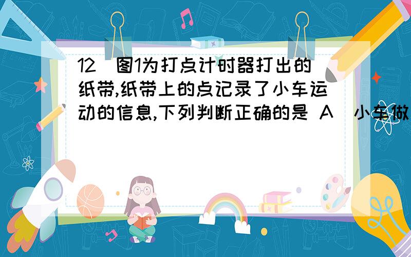 12．图1为打点计时器打出的纸带,纸带上的点记录了小车运动的信息,下列判断正确的是 A．小车做加速运动 B