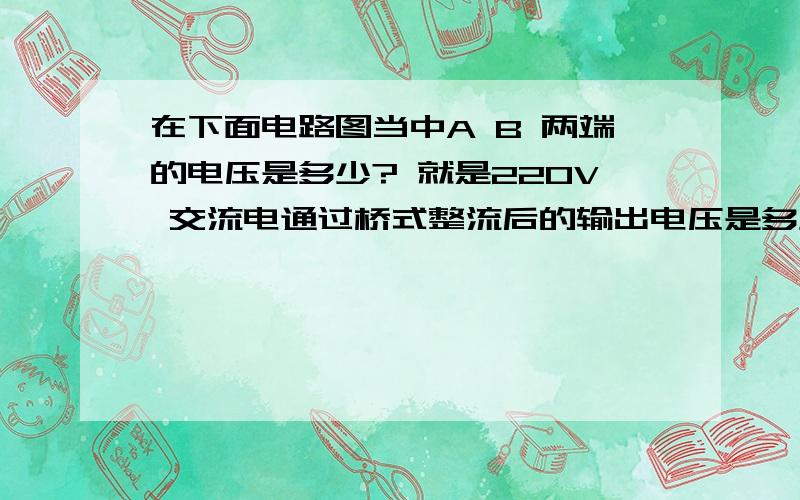 在下面电路图当中A B 两端的电压是多少? 就是220V 交流电通过桥式整流后的输出电压是多少? 求计算方法