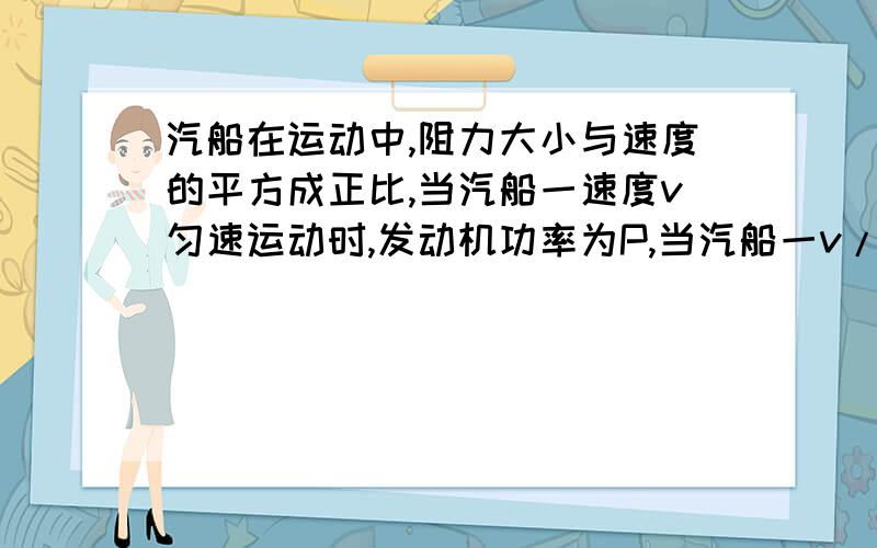 汽船在运动中,阻力大小与速度的平方成正比,当汽船一速度v匀速运动时,发动机功率为P,当汽船一v/3的速度运动时,发动机的功率等于?