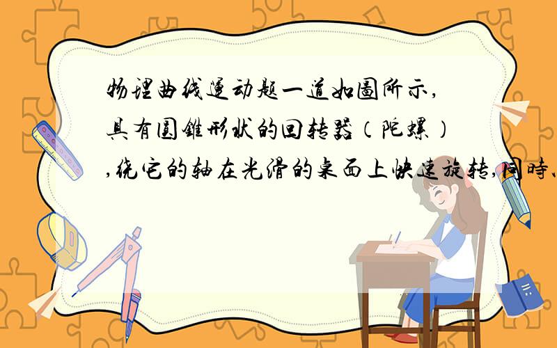 物理曲线运动题一道如图所示,具有圆锥形状的回转器（陀螺）,绕它的轴在光滑的桌面上快速旋转,同时以速度v向左运动,若回转器的轴在全部时间内保持竖直,则v至少等于________,才能使回转器