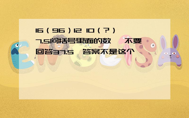 16（96）12 10（?）7.5问括号里面的数 ,不要回答37.5,答案不是这个