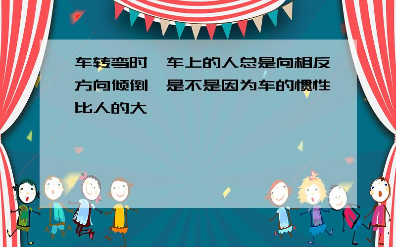 车转弯时,车上的人总是向相反方向倾倒,是不是因为车的惯性比人的大