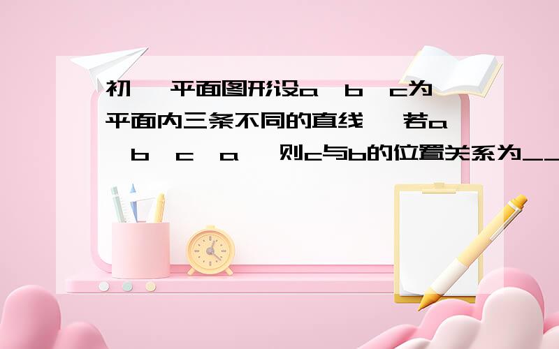 初一 平面图形设a,b,c为平面内三条不同的直线, 若a‖b,c⊥a, 则c与b的位置关系为____  若 a‖b,c‖a则c与b的位置关系为___    谢谢