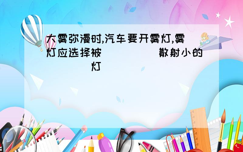 大雾弥漫时,汽车要开雾灯,雾灯应选择被_____散射小的____灯