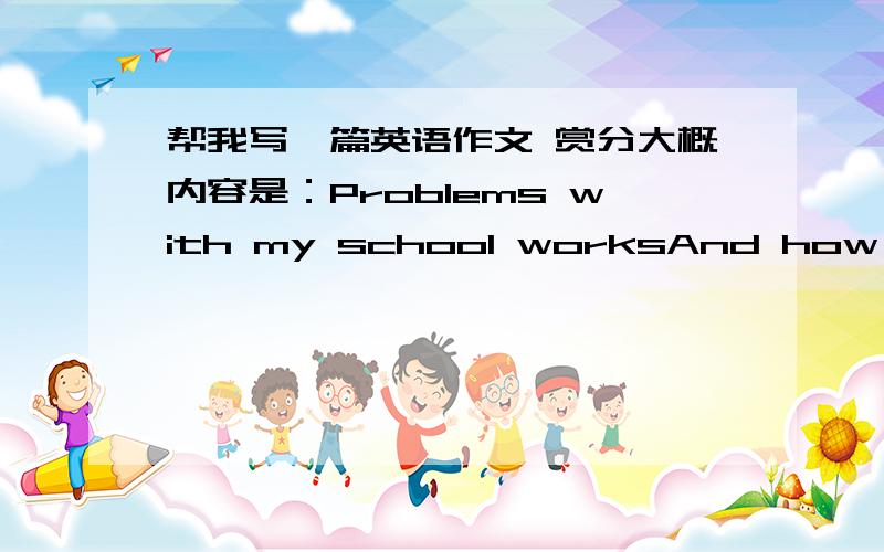 帮我写一篇英语作文 赏分大概内容是：Problems with my school worksAnd how to deal with them80~100词越快越好晚上睡眠不足，导致白天上课想睡觉 形成恶性循环。还有就是我上了很多艺术课，比如竹笛