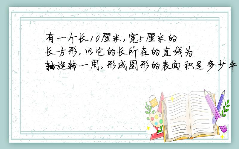 有一个长10厘米,宽5厘米的长方形,以它的长所在的直线为轴旋转一周,形成图形的表面积是多少平方厘米?谁能解决我的问题要列式