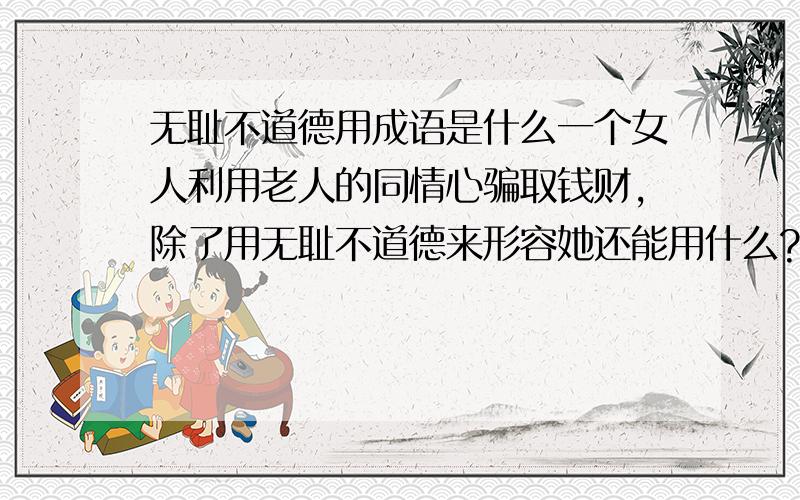 无耻不道德用成语是什么一个女人利用老人的同情心骗取钱财,除了用无耻不道德来形容她还能用什么?