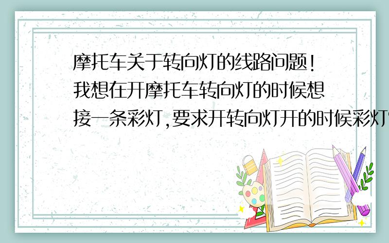 摩托车关于转向灯的线路问题!我想在开摩托车转向灯的时候想接一条彩灯,要求开转向灯开的时候彩灯常亮,关转向灯的时候彩灯就关闭.该怎么接呢?（电子、摩托车改装、家电维修、）