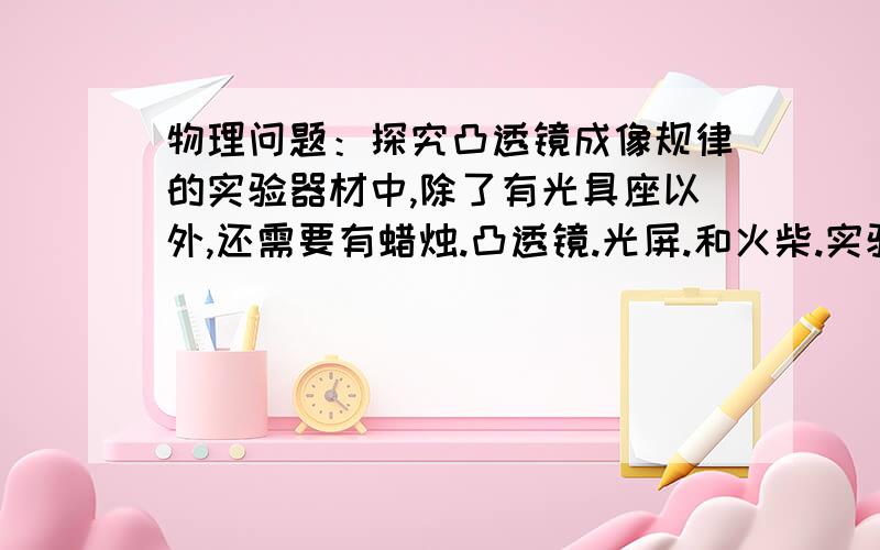 物理问题：探究凸透镜成像规律的实验器材中,除了有光具座以外,还需要有蜡烛.凸透镜.光屏.和火柴.实验时要调整烛焰.凸透镜.光屏三者的中心大致在同一高度上.在这句话中,第一：既然有