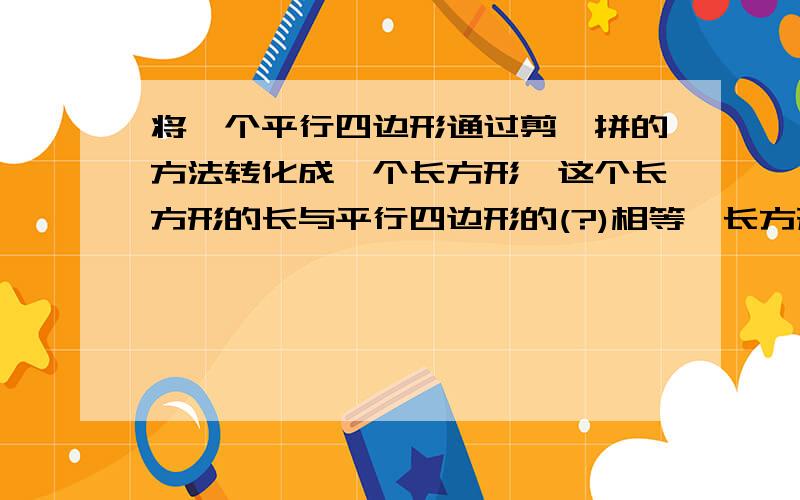 将一个平行四边形通过剪,拼的方法转化成一个长方形,这个长方形的长与平行四边形的(?)相等,长方形的宽与平行四边形(?)相等,长方形的面积与平行四边形的面积(?).由长方形的面积=长x宽,得