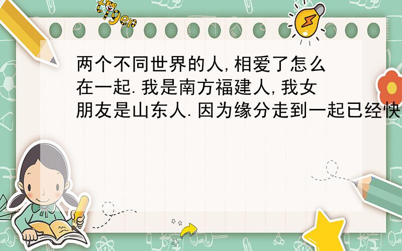 两个不同世界的人,相爱了怎么在一起.我是南方福建人,我女朋友是山东人.因为缘分走到一起已经快1年半呢,我22她26,属于姐弟恋.我们的感情走得特别的不容易,她的父母一直希望我去北方发展