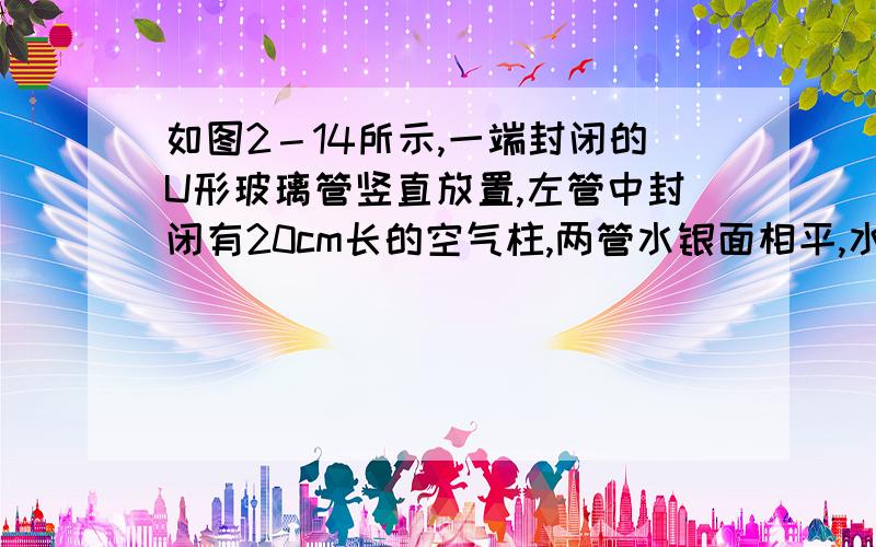 如图2－14所示,一端封闭的U形玻璃管竖直放置,左管中封闭有20cm长的空气柱,两管水银面相平,水银柱足够长,现将阀门S打开,流出部分水银,使封闭端水银面下降18cm,则开口端水银面将下降 cm．（