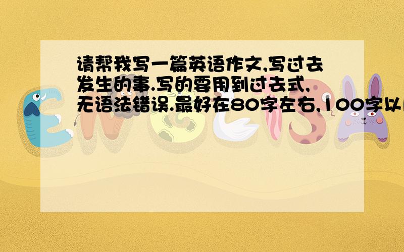 请帮我写一篇英语作文,写过去发生的事.写的要用到过去式,无语法错误.最好在80字左右,100字以内也行.初中生作文,如果附带翻译,那就更好了.                                      先谢谢了