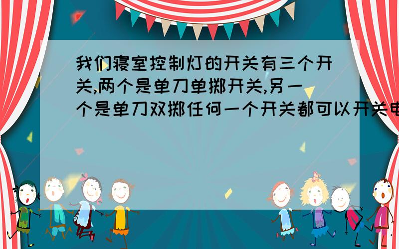 我们寝室控制灯的开关有三个开关,两个是单刀单掷开关,另一个是单刀双掷任何一个开关都可以开关电灯,就是用任何一个开关打开电灯后,用任何一个开关可以关关,然后再用任何一个开关可