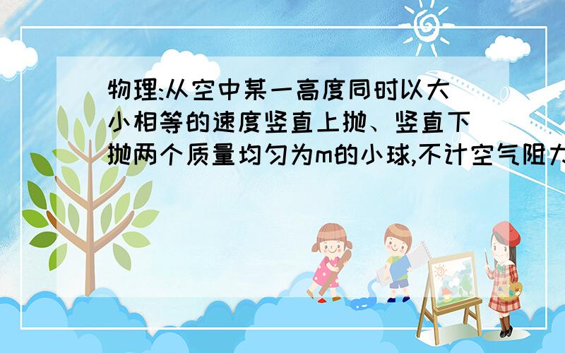 物理:从空中某一高度同时以大小相等的速度竖直上抛、竖直下抛两个质量均匀为m的小球,不计空气阻力两种情况各小球从抛出到落至地面的过程中,它们的速度变化量怎样变化?相同吗?各是多