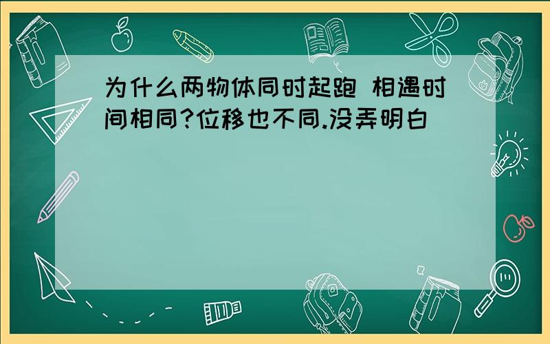 为什么两物体同时起跑 相遇时间相同?位移也不同.没弄明白