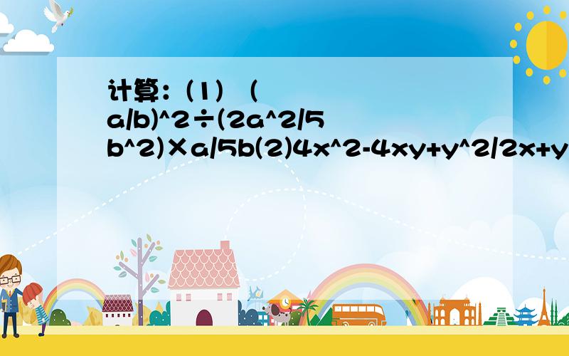 计算：(1)​(a/b)^2÷(2a^2/5b^2)×a/5b(2)4x^2-4xy+y^2/2x+y÷（4x^2-y^2）