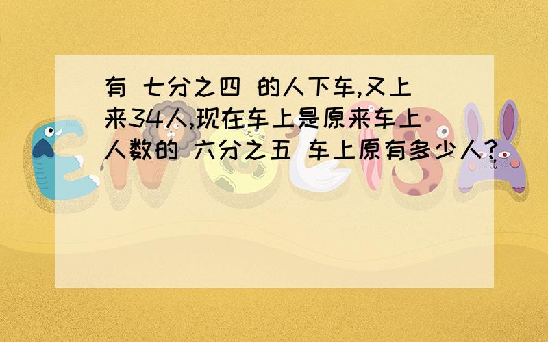 有 七分之四 的人下车,又上来34人,现在车上是原来车上人数的 六分之五 车上原有多少人?