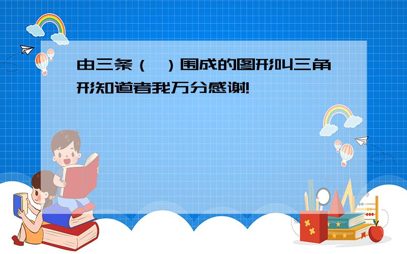 由三条（ ）围成的图形叫三角形知道者我万分感谢!