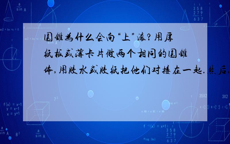 圆锥为什么会向“上”滚?用厚纸板或薄卡片做两个相同的圆锥体,用胶水或胶纸把他们对接在一起.然后,把一本大书和一本小书相隔一定距离,书脊朝上放在桌上,在书上架两根筷子或两支笔做