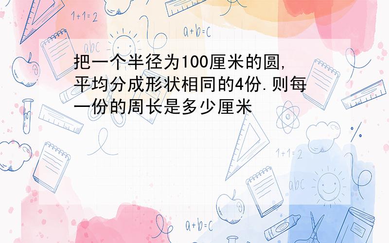 把一个半径为100厘米的圆,平均分成形状相同的4份.则每一份的周长是多少厘米