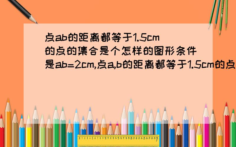 点ab的距离都等于1.5cm的点的集合是个怎样的图形条件是ab=2cm,点a,b的距离都等于1.5cm的点的集合是个怎样的图形