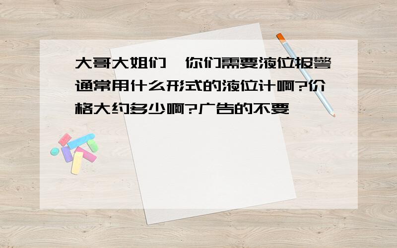 大哥大姐们,你们需要液位报警通常用什么形式的液位计啊?价格大约多少啊?广告的不要