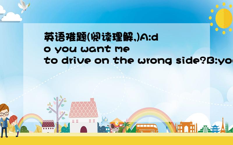 英语难题(阅读理解,)A:do you want me to drive on the wrong side?B:you are driving on the wrong side.A:but you said that iwas driving on the right side.B:that's right.your're on the right.and that's wrong.A:a strange country!if right is wrong,i