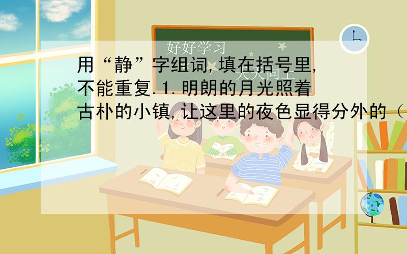 用“静”字组词,填在括号里,不能重复.1.明朗的月光照着古朴的小镇,让这里的夜色显得分外的（ ）.2.正是考试时间,教室显得格外（）.3.照片上的她显得纯美又（）.4.请你（）下来,再想点办