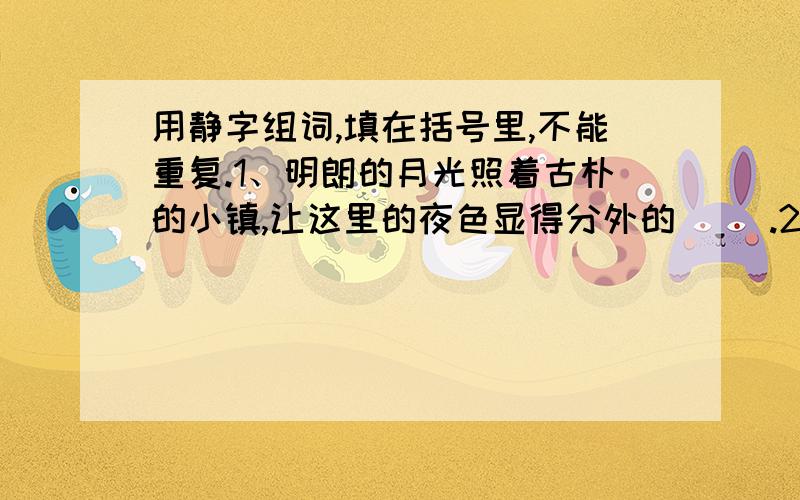 用静字组词,填在括号里,不能重复.1、明朗的月光照着古朴的小镇,让这里的夜色显得分外的（ ）.2、照片上的她显得纯美又（ ）.3、请你（ ）下来,再想点办法.4、一天晚上,他在（ ）的小路