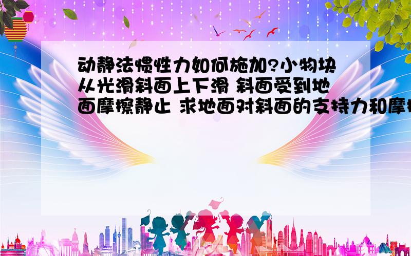 动静法惯性力如何施加?小物块从光滑斜面上下滑 斜面受到地面摩擦静止 求地面对斜面的支持力和摩擦力 老师说用动静法反向施加惯性力 小物块是沿斜面的-ma 斜面静止所以Ma‘=0 转换参考