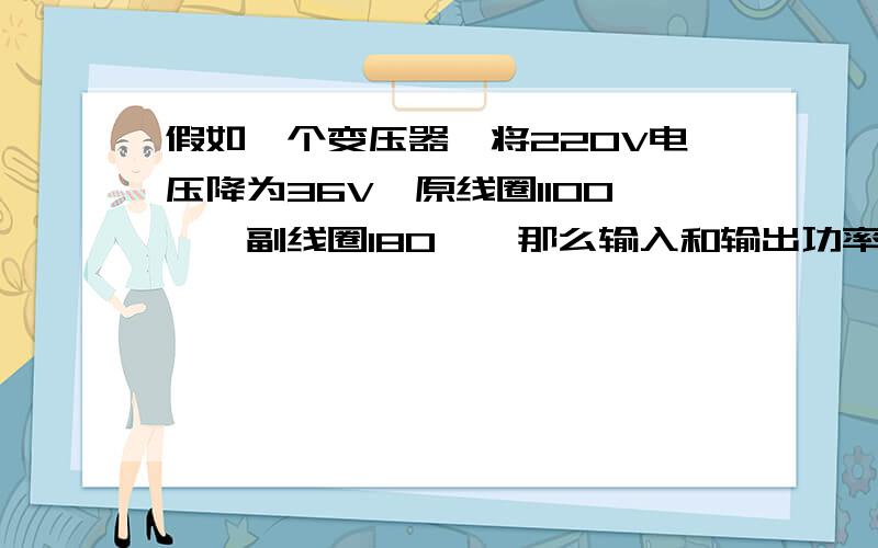 假如一个变压器,将220V电压降为36V,原线圈1100匝,副线圈180匝,那么输入和输出功率之比?