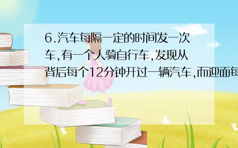 6.汽车每隔一定的时间发一次车,有一个人骑自行车,发现从背后每个12分钟开过一辆汽车,而迎面每隔4分钟有一辆汽车驶来.问车站每个多少时间发一辆车?用算术解