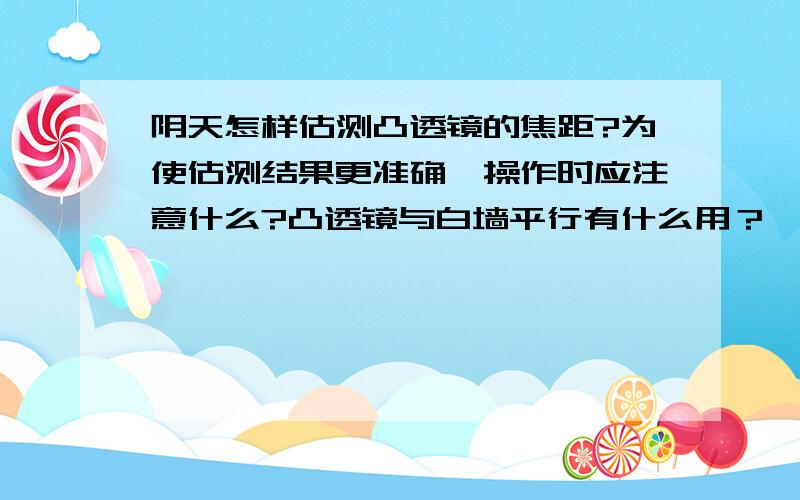 阴天怎样估测凸透镜的焦距?为使估测结果更准确,操作时应注意什么?凸透镜与白墙平行有什么用？