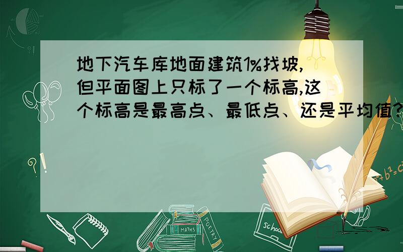 地下汽车库地面建筑1%找坡,但平面图上只标了一个标高,这个标高是最高点、最低点、还是平均值?