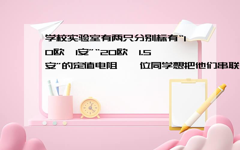 学校实验室有两只分别标有“10欧,1安”“20欧,1.5安”的定值电阻,一位同学想把他们串联后接在电路中,则电路两端允许加的最大电压应为（）伏,若把他们并联后接如电路,则电路两端允许加