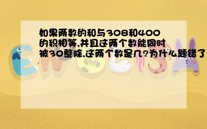 如果两数的和与308和400的积相等,并且这两个数能同时被30整除,这两个数是几?为什么题错了