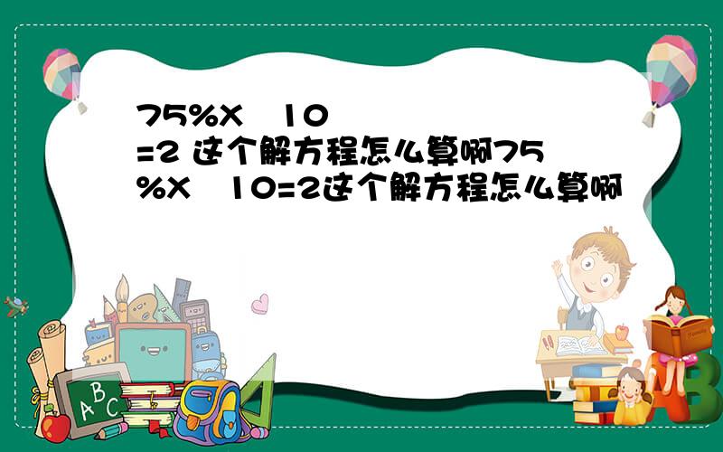 75%X➖10=2 这个解方程怎么算啊75%X➖10=2这个解方程怎么算啊