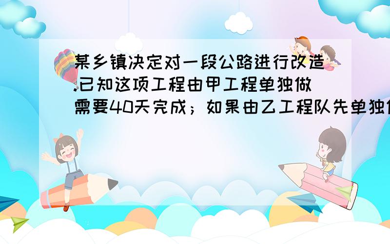 某乡镇决定对一段公路进行改造.已知这项工程由甲工程单独做需要40天完成；如果由乙工程队先单独做10天,那剩下的工程还需要两队合做20天才能完成.【1】求乙工程队单独完成这项所需的天