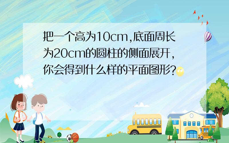 把一个高为10cm,底面周长为20cm的圆柱的侧面展开,你会得到什么样的平面图形?