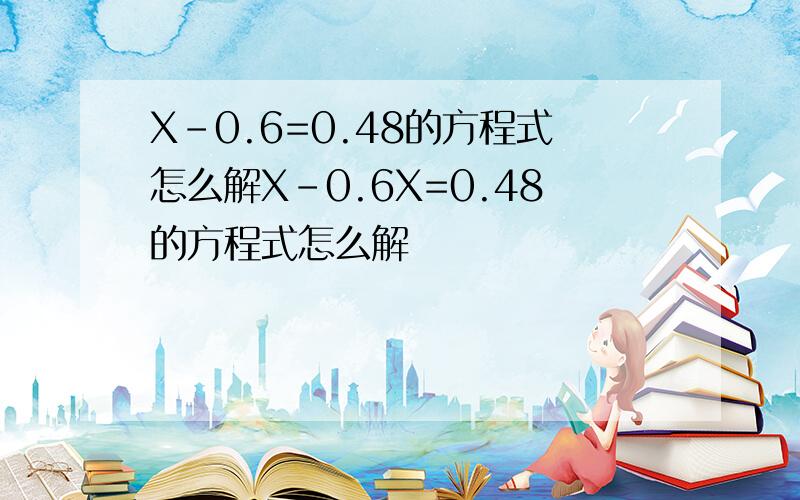 X-0.6=0.48的方程式怎么解X-0.6X=0.48的方程式怎么解