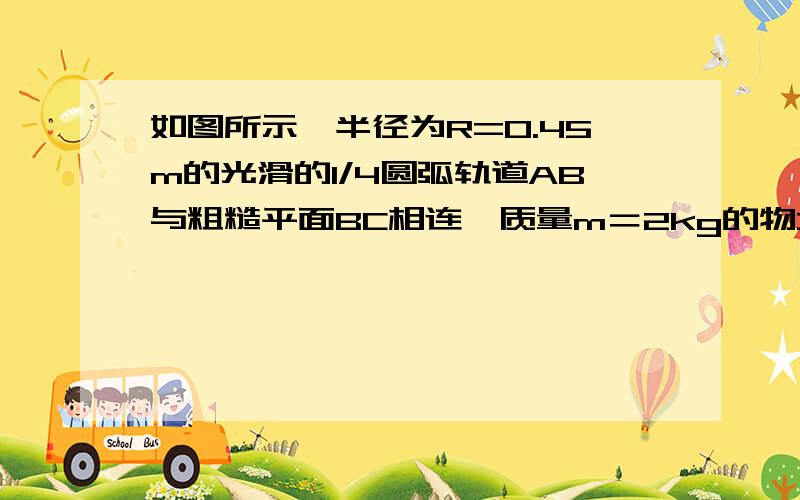 如图所示,半径为R=0.45m的光滑的1/4圆弧轨道AB与粗糙平面BC相连,质量m＝2kg的物块由静止开始从A点滑下经B点进入动摩擦因素μ=0.2的平面.求（1）物块经B点后2s内所滑行的距离（2）物体沿水平面