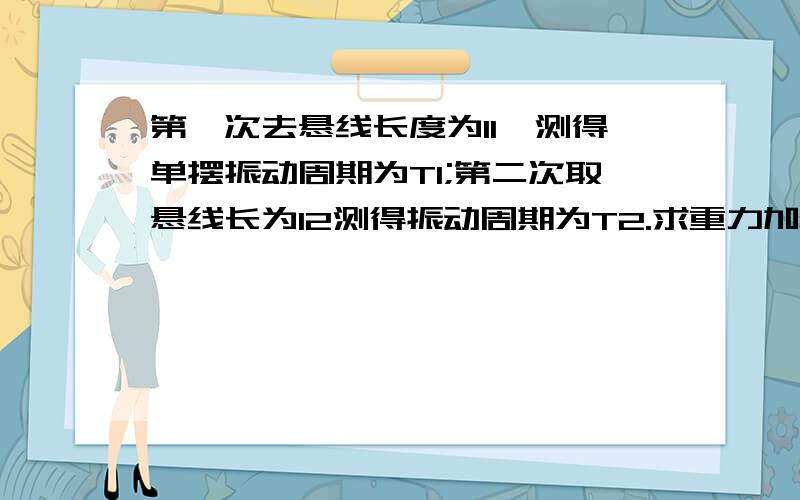 第一次去悬线长度为l1,测得单摆振动周期为T1;第二次取悬线长为l2测得振动周期为T2.求重力加速度