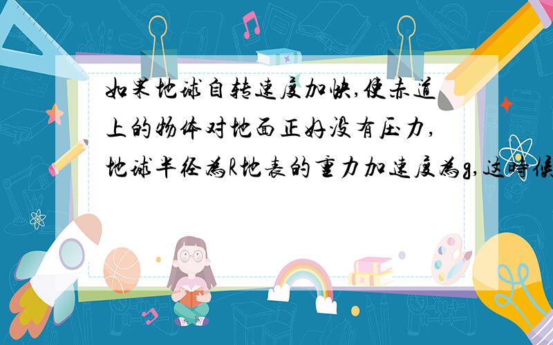 如果地球自转速度加快,使赤道上的物体对地面正好没有压力,地球半径为R地表的重力加速度为g,这时候地球自转的角速度多大?