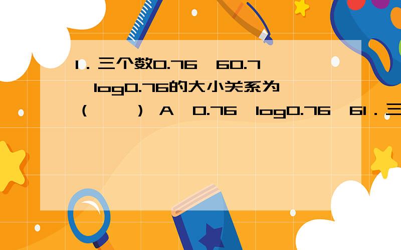 1．三个数0.76,60.7,log0.76的大小关系为（　　） A、0.76＜log0.76＜61．三个数0.76,60.7,log0.76的大小关系为（　　）A、0.76＜log0.76＜60.7\x05B、0.76＜60.7＜log0.76C、log0.76＜60.7＜0.76\x05D、log0.76＜0.76＜60.